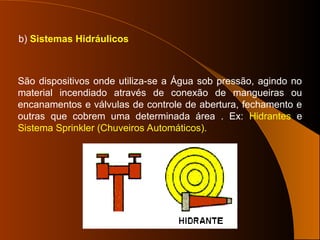 b) Sistemas Hidráulicos
São dispositivos onde utiliza-se a Água sob pressão, agindo no
material incendiado através de conexão de mangueiras ou
encanamentos e válvulas de controle de abertura, fechamento e
outras que cobrem uma determinada área . Ex: Hidrantes e
Sistema Sprinkler (Chuveiros Automáticos).
 