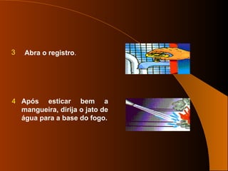 3 Abra o registro.
4 Após esticar bem a
mangueira, dirija o jato de
água para a base do fogo.
 