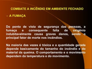 COMBATE A INCÊNDIO EM AMBIENTE FECHADO
- A FUMAÇA
Do ponto de vista de segurança das pessoas, a
fumaça e consequente falta de oxigênio
indubitavelmente causa graves danos, sendo o
principal fator de morte nos incêndios.
Na maioria das vezes é tóxica e a quantidade gerada
depende basicamente do tamanho do incêndio e do
material da queima. O comportamento e o movimento
dependem da temperatura e do movimento.
 