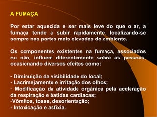 A FUMAÇA
Por estar aquecida e ser mais leve do que o ar, a
fumaça tende a subir rapidamente, localizando-se
sempre nas partes mais elevadas do ambiente.
Os componentes existentes na fumaça, associados
ou não, influem diferentemente sobre as pessoas,
ocasionando diversos efeitos como:
- Diminuição da visibilidade do local;
- Lacrimejamento e irritação dos olhos;
- Modificação da atividade orgânica pela aceleração
da respiração e batidas cardíacas;
-Vômitos, tosse, desorientação;
- Intoxicação e asfixia.
 