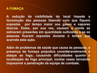 A FUMAÇA
A redução da visibilidade do local impede a
locomoção das pessoas fazendo com que fiquem
expostas por tempo maior aos gases e vapores
tóxicos. Estes, por sua vez, causam a morte se
estiverem presentes em quantidade suficiente e se as
pessoas ficarem expostas durante o tempo que
acarreta esta ação.
Além de problemas de saúde que causa às pessoas, a
presença da fumaça prejudica consideravelmente o
ataque ao fogo, causando dificuldades quanto a
localização do fogo principal, muitas vezes tornando
impossível a penetração da equipe de combate.
 