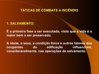 TÁTICAS DE COMBATE A INCÊNDIO
1. SALVAMENTO:
É a primeira fase a ser executada, visto que a vida é o
maior bem a ser preservado.
A idade, o sexo, a condição física e outros fatores dos
ocupantes da edificação influenciam,
consideravelmente, nas operações de salvamento.
 