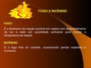 FOGO
É o fenômeno de reação química em cadeia com desprendimento
de luz e calor em quantidade suficiente para manter a
temperatura da reação.
FOGO X INCÊNDIO
INCÊNDIO
É o fogo fora do controle, ocasionando perdas materiais e
humanas.
 