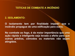 TÁTICAS DE COMBATE A INCÊNDIO
2. ISOLAMENTO:
O isolamento tem por finalidade impedir que o
incêndio propague de uma edificação para outra.
No combate ao fogo, é da maior importância que uma
ação rápida e inteligente seja levada a efeito para que
outros prédios, cômodos ou materiais não sejam
atingidos.
 