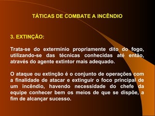 TÁTICAS DE COMBATE A INCÊNDIO
3. EXTINÇÃO:
Trata-se do extermínio propriamente dito do fogo,
utilizando-se das técnicas conhecidas até então,
através do agente extintor mais adequado.
O ataque ou extinção é o conjunto de operações com
a finalidade de atacar e extinguir o foco principal de
um incêndio, havendo necessidade do chefe da
equipe conhecer bem os meios de que se dispõe, a
fim de alcançar sucesso.
 
