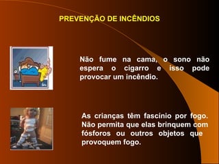 PREVENÇÃO DE INCÊNDIOS
Não fume na cama, o sono não
espera o cigarro e isso pode
provocar um incêndio.
As crianças têm fascínio por fogo.
Não permita que elas brinquem com
fósforos ou outros objetos que
provoquem fogo.
 