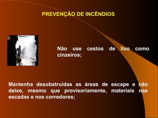 PREVENÇÃO DE INCÊNDIOS
Não use cestos de lixo como
cinzeiros;
Mantenha desobstruídas as áreas de escape e não
deixe, mesmo que provisoriamente, materiais nas
escadas e nos corredores;
 