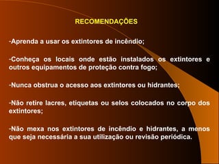 RECOMENDAÇÕES
-Aprenda a usar os extintores de incêndio;
-Conheça os locais onde estão instalados os extintores e
outros equipamentos de proteção contra fogo;
-Nunca obstrua o acesso aos extintores ou hidrantes;
-Não retire lacres, etiquetas ou selos colocados no corpo dos
extintores;
-Não mexa nos extintores de incêndio e hidrantes, a menos
que seja necessária a sua utilização ou revisão periódica.
 