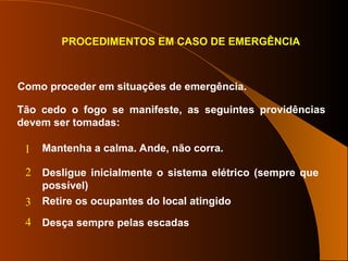PROCEDIMENTOS EM CASO DE EMERGÊNCIA
Como proceder em situações de emergência.
Tão cedo o fogo se manifeste, as seguintes providências
devem ser tomadas:
Mantenha a calma. Ande, não corra.
Desligue inicialmente o sistema elétrico (sempre que
possível)
Retire os ocupantes do local atingido
Desça sempre pelas escadas
1
2
3
4
 