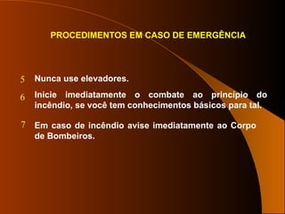 PROCEDIMENTOS EM CASO DE EMERGÊNCIA
Nunca use elevadores.
Inicie imediatamente o combate ao princípio do
incêndio, se você tem conhecimentos básicos para tal.
Em caso de incêndio avise imediatamente ao Corpo
de Bombeiros.
5
6
7
 