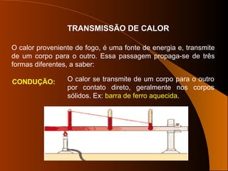 TRANSMISSÃO DE CALOR
O calor proveniente de fogo, é uma fonte de energia e, transmite
de um corpo para o outro. Essa passagem propaga-se de três
formas diferentes, a saber:
CONDUÇÃO: O calor se transmite de um corpo para o outro
por contato direto, geralmente nos corpos
sólidos. Ex: barra de ferro aquecida.
 