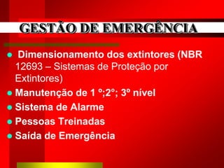 GESTÃO DE EMERGÊNCIA
 Dimensionamento dos extintores (NBR
12693 – Sistemas de Proteção por
Extintores)
 Manutenção de 1 º;2°; 3º nível
 Sistema de Alarme
 Pessoas Treinadas
 Saída de Emergência
 