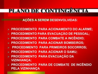 PLANO DE CONTINGÊNCIA
AÇÕES A SEREM DESENVOLVIDAS:
 PROCEDIMENTO PARA ACIONAMENTO DO ALARME;
 PROCEDIMENTO PARA EVACUAÇÃO DE PESSOAL;
 PROCEDIMENTO PARA COMBATE A INCÊNDIO;
 PROCEDIMENTO PARA ACIONAR BOMBEIROS;
 PROCEDIMENTO PARA PRIMEIROS SOCORROS;
 PROCEDIMENTO PARA ACIONAR O SAMU;
 PROCEDIMENTO PARA EVACUAÇÃO DA
VIZINHANÇA;
 PROCEDIMENTO PARA DE COMBATE DE INCÊNDIO
PELA VIZINHANÇA
 