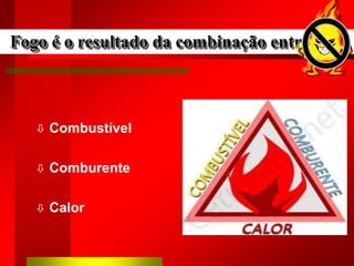  Combustível
 Comburente
 Calor
Fogo é o resultado da combinação entre:
 