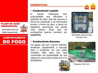PLANO DE AÇÃO
EMERGENCIAL
Editora Gráficos Burti Ltda.
Unidade Itaquaquecetuba
COMBUSTÍVEL
O líquido inflamável tem
propriedades que dificultam a
extinção do calor, pois ele assume a
forma do recipiente e se derramado
tomam a forma do piso, e assim se
espalham escorrendo nas partes
mais baixas. Esse tipo de
combustível queima somente em
superfície.
 Combustíveis Líquido
Solventes, álcool, tintas,
vernizes, etc...
Os gases não tem volume definido,
tendendo, rapidamente, a opcupar
todo o recipiente em que estão
contidos. Mas para que haja
combustão há necessidade de que
esteja em uma mistura ideal com o ar
atmosférico.
 Combustíveis Gasosos
Propano, GLP, etc...
COMPORTAMENTO
DO FOGO
 
