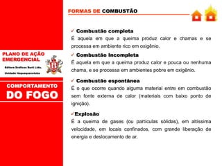 PLANO DE AÇÃO
EMERGENCIAL
Editora Gráficos Burti Ltda.
Unidade Itaquaquecetuba
FORMAS DE COMBUSTÃO
É aquela em que a queima produz calor e chamas e se
processa em ambiente rico em oxigênio.
 Combustão completa
É aquela em que a queima produz calor e pouca ou nenhuma
chama, e se processa em ambientes pobre em oxigênio.
 Combustão Incompleta
É o que ocorre quando alguma material entre em combustão
sem fonte externa de calor (materiais com baixo ponto de
ignição).
 Combustão espontânea
É a queima de gases (ou partículas sólidas), em altíssima
velocidade, em locais confinados, com grande liberação de
energia e deslocamento de ar.
Explosão
COMPORTAMENTO
DO FOGO
 