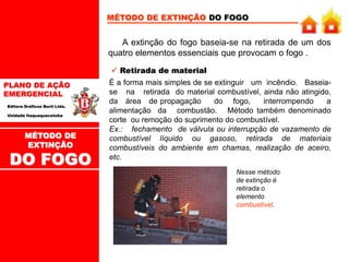 PLANO DE AÇÃO
EMERGENCIAL
Editora Gráficos Burti Ltda.
Unidade Itaquaquecetuba
MÉTODO DE EXTINÇÃO DO FOGO
A extinção do fogo baseia-se na retirada de um dos
quatro elementos essenciais que provocam o fogo .
 Retirada de material
É a forma mais simples de se extinguir um incêndio. Baseia-
se na retirada do material combustível, ainda não atingido,
da área de propagação do fogo, interrompendo a
alimentação da combustão. Método também denominado
corte ou remoção do suprimento do combustível.
Ex.: fechamento de válvula ou interrupção de vazamento de
combustível líquido ou gasoso, retirada de materiais
combustíveis do ambiente em chamas, realização de aceiro,
etc.
Nesse método
de extinção é
retirada o
elemento
combustível.
MÉTODO DE
EXTINÇÃO
DO FOGO
 