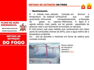 PLANO DE AÇÃO
EMERGENCIAL
Editora Gráficos Burti Ltda.
Unidade Itaquaquecetuba
MÉTODO DE EXTINÇÃO DO FOGO
 Resfriamento
É o método mais utilizado. Consiste em diminuir a
temperatura do material combustível que está
queimando, diminuindo, conseqüentemente, a liberação
de gases ou vapores inflamáveis. A água é o
agente extintor mais usado, por ter grande capacidade de
absorver calor e ser facilmente encontrada na natureza.
É inútil porem usar esse método com combustíveis com baixo
ponto de combustão (menos de 20ºC), pois a água resfria até a
temperatura ambiente.
Ex.: Uso de Sprinkler e hidrantes em forma de neblina para
combate incêndio.
Nesse método
de extinção é
retirada o
elemento Calor.
MÉTODO DE
EXTINÇÃO
DO FOGO
 