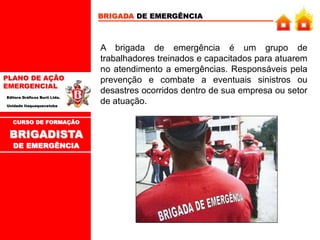 PLANO DE AÇÃO
EMERGENCIAL
Editora Gráficos Burti Ltda.
Unidade Itaquaquecetuba
CURSO DE FORMAÇÃO
BRIGADISTA
DE EMERGÊNCIA
A brigada de emergência é um grupo de
trabalhadores treinados e capacitados para atuarem
no atendimento a emergências. Responsáveis pela
prevenção e combate a eventuais sinistros ou
desastres ocorridos dentro de sua empresa ou setor
de atuação.
BRIGADA DE EMERGÊNCIA
 