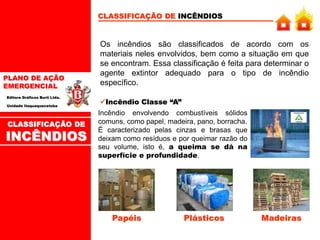 PLANO DE AÇÃO
EMERGENCIAL
Editora Gráficos Burti Ltda.
Unidade Itaquaquecetuba
CLASSIFICAÇÃO DE INCÊNDIOS
Os incêndios são classificados de acordo com os
materiais neles envolvidos, bem como a situação em que
se encontram. Essa classificação é feita para determinar o
agente extintor adequado para o tipo de incêndio
específico.
Incêndio Classe “A”
Incêndio envolvendo combustíveis sólidos
comuns, como papel, madeira, pano, borracha.
É caracterizado pelas cinzas e brasas que
deixam como resíduos e por queimar razão do
seu volume, isto é, a queima se dá na
superfície e profundidade.
Papéis Plásticos Madeiras
CLASSIFICAÇÃO DE
INCÊNDIOS
 