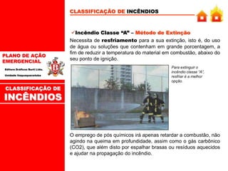 PLANO DE AÇÃO
EMERGENCIAL
Editora Gráficos Burti Ltda.
Unidade Itaquaquecetuba
CLASSIFICAÇÃO DE INCÊNDIOS
Incêndio Classe “A” – Método de Extinção
Necessita de resfriamento para a sua extinção, isto é, do uso
de água ou soluções que contenham em grande porcentagem, a
fim de reduzir a temperatura do material em combustão, abaixo do
seu ponto de ignição.
Para extinguir o
incêndio classe “A”,
resfriar é a melhor
opção.
O emprego de pós químicos irá apenas retardar a combustão, não
agindo na queima em profundidade, assim como o gás carbônico
(CO2), que além disto por espalhar brasas ou resíduos aquecidos
e ajudar na propagação do incêndio.
CLASSIFICAÇÃO DE
INCÊNDIOS
 