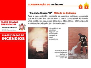PLANO DE AÇÃO
EMERGENCIAL
Editora Gráficos Burti Ltda.
Unidade Itaquaquecetuba
CLASSIFICAÇÃO DE INCÊNDIOS
Incêndio Classe “D” - Método de Extinção
Para a sua extinção, necessita de agentes extintores especiais
que se fundam em contato com o metal combustível, formando
uma espécie de capa que isola do ar atmosférico, interrompendo
a combustão pelo princípio de abafamento.
Lítio e cádmio (em
bateriais) e
magnésio (em
motores) são
exemplos de
metais
combustíveis)
A utilização de pós
químicos especiais
é eficaz no
combate ao fogo
classe “D”.
CLASSIFICAÇÃO DE
INCÊNDIOS
 