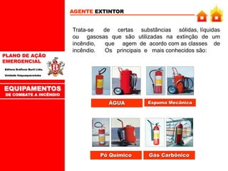 PLANO DE AÇÃO
EMERGENCIAL
Editora Gráficos Burti Ltda.
Unidade Itaquaquecetuba
EQUIPAMENTOS
DE COMBATE A INCÊNDIO
AGENTE EXTINTOR
Trata-se de certas substâncias sólidas, líquidas
ou gasosas que são utilizadas na extinção de um
incêndio, que agem de acordo com as classes de
incêndio. Os principais e mais conhecidos são:
ÁGUA Espuma Mecânica
Pó Químico Gás Carbônico
 