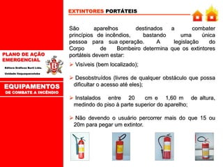 PLANO DE AÇÃO
EMERGENCIAL
Editora Gráficos Burti Ltda.
Unidade Itaquaquecetuba
EXTINTORES PORTÁTEIS
São aparelhos destinados a combater
princípios de incêndios, bastando uma única
pessoa para sua operação. A legislação do
Corpo de Bombeiro determina que os extintores
portáteis devem estar:
 Visíveis (bem localizado);
 Desobstruídos (livres de qualquer obstáculo que possa
dificultar o acesso até eles);
 Instalados entre 20 cm e 1,60 m de altura,
medindo do piso à parte superior do aparelho;
 Não devendo o usuário percorrer mais do que 15 ou
20m para pegar um extintor.
EQUIPAMENTOS
DE COMBATE A INCÊNDIO
 