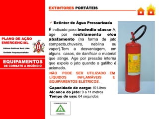 PLANO DE AÇÃO
EMERGENCIAL
Editora Gráficos Burti Ltda.
Unidade Itaquaquecetuba
EXTINTORES PORTÁTEIS
 Extintor de Água Pressurizada
É indicado para incêndio classe A,
age por resfriamento e/ou
abafamento (na forma de jato
compacto,chuveiro, neblina ou
vapor).Tem a desvantagem, em
alguns casos, de danificar o material
que atinge. Age por pressão interna
que expele o jato quando o gatilho é
acionado.
NÃO PODE SER UTILIZADO EM
LÍQUIDOS INFLAMÁVEIS E
EQUIPAMENTOS ELÉTRICOS.
Capacidade de carga: 10 Litros
Alcance do jato: 9 a 11 metros
Tempo de uso: 64 segundos
EQUIPAMENTOS
DE COMBATE A INCÊNDIO
 
