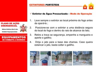 PLANO DE AÇÃO
EMERGENCIAL
Editora Gráficos Burti Ltda.
Unidade Itaquaquecetuba
EXTINTORES PORTÁTEIS
 Extintor de Água Pressurizada – Modo de Operação
1. Leve sempre o extintor ao local próximo do fogo antes
de operá-lo ;
2. Posicione-se com o extintor a uma distância segura
do local do fogo e dentro do raio de alcance do lato;
3. Retire a trava se segurança, empenhe a mangueira e
aperte o gatilho;
4. Dirija o jato para a base das chamas. Caso queira
estancar o jato, basta soltar o gatilho.
EQUIPAMENTOS
DE COMBATE A INCÊNDIO
 
