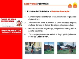 PLANO DE AÇÃO
EMERGENCIAL
Editora Gráficos Burti Ltda.
Unidade Itaquaquecetuba
EXTINTORES PORTÁTEIS
 Extintor de Pó Químico – Modo de Operação
1. Leve sempre o extintor ao local próximo do fogo antes
de operá-lo ;
2. Posicione-se com o extintor a uma distância segura
do local do fogo e dentro do raio de alcance do lato;
3. Retire a trava se segurança, empenhe a mangueira e
aperte o gatilho;
4. Dirija o pó procurando cobrir o fogo, principalmente
se for de Classe “B”.
EQUIPAMENTOS
DE COMBATE A INCÊNDIO
 