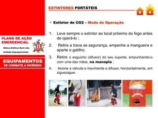 PLANO DE AÇÃO
EMERGENCIAL
Editora Gráficos Burti Ltda.
Unidade Itaquaquecetuba
EXTINTORES PORTÁTEIS
 Extintor de CO2 – Modo de Operação
1. Leve sempre o extintor ao local próximo do fogo antes
de operá-lo ;
2. Retire a trava se segurança, empenhe a mangueira e
aperte o gatilho;
3. Retire o esguicho (difusor) do seu suporte, empunhando-o
com uma das mãos, na manopla ;
4. Acione a válvula e movimente o difusor, horizontalmente, em
ziguezague.
EQUIPAMENTOS
DE COMBATE A INCÊNDIO
 