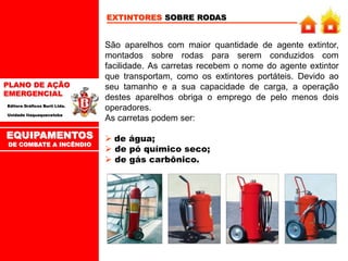 PLANO DE AÇÃO
EMERGENCIAL
Editora Gráficos Burti Ltda.
Unidade Itaquaquecetuba
EXTINTORES SOBRE RODAS
São aparelhos com maior quantidade de agente extintor,
montados sobre rodas para serem conduzidos com
facilidade. As carretas recebem o nome do agente extintor
que transportam, como os extintores portáteis. Devido ao
seu tamanho e a sua capacidade de carga, a operação
destes aparelhos obriga o emprego de pelo menos dois
operadores.
As carretas podem ser:
 de água;
 de pó químico seco;
 de gás carbônico.
EQUIPAMENTOS
DE COMBATE A INCÊNDIO
 