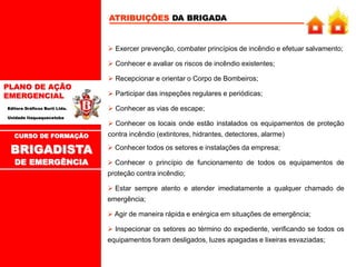 PLANO DE AÇÃO
EMERGENCIAL
Editora Gráficos Burti Ltda.
Unidade Itaquaquecetuba
ATRIBUIÇÕES DA BRIGADA
 Exercer prevenção, combater princípios de incêndio e efetuar salvamento;
 Conhecer e avaliar os riscos de incêndio existentes;
 Recepcionar e orientar o Corpo de Bombeiros;
 Participar das inspeções regulares e periódicas;
 Conhecer as vias de escape;
 Conhecer os locais onde estão instalados os equipamentos de proteção
contra incêndio (extintores, hidrantes, detectores, alarme)
CURSO DE FORMAÇÃO
BRIGADISTA
DE EMERGÊNCIA
 Conhecer todos os setores e instalações da empresa;
 Conhecer o princípio de funcionamento de todos os equipamentos de
proteção contra incêndio;
 Estar sempre atento e atender imediatamente a qualquer chamado de
emergência;
 Agir de maneira rápida e enérgica em situações de emergência;
 Inspecionar os setores ao término do expediente, verificando se todos os
equipamentos foram desligados, luzes apagadas e lixeiras esvaziadas;
 