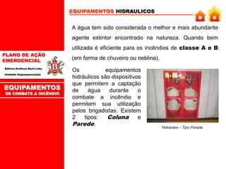 PLANO DE AÇÃO
EMERGENCIAL
Editora Gráficos Burti Ltda.
Unidade Itaquaquecetuba
EQUIPAMENTOS HIDRAULICOS
A água tem sido considerada o melhor e mais abundante
agente extintor encontrado na natureza. Quando bem
utilizada é eficiente para os incêndios de classe A e B
(em forma de chuveiro ou neblina).
Os equipamentos
hidráulicos são dispositivos
que permitem a captação
de água durante o
combate a incêndio e
permitem sua utilização
pelos brigadistas. Existem
2 tipos: Coluna e
Parede.
Hidrantes – Tipo Parede.
EQUIPAMENTOS
DE COMBATE A INCÊNDIO
 