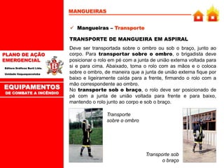 PLANO DE AÇÃO
EMERGENCIAL
Editora Gráficos Burti Ltda.
Unidade Itaquaquecetuba
MANGUEIRAS
 Mangueiras – Transporte
TRANSPORTE DE MANGUEIRA EM ASPIRAL
Deve ser transportada sobre o ombro ou sob o braço, junto ao
corpo. Para transportar sobre o ombro, o brigadista deve
posicionar o rolo em pé com a junta de união externa voltada para
si e para cima. Abaixado, toma o rolo com as mãos e o coloca
sobre o ombro, de maneira que a junta de união externa fique por
baixo e ligeiramente caída para a frente, firmando o rolo com a
mão correspondente ao ombro.
No transporte sob o braço, o rolo deve ser posicionado de
pé com a junta de união voltada para frente e para baixo,
mantendo o rolo junto ao corpo e sob o braço.
Transporte
sobre o ombro
Transporte sob
o braço
EQUIPAMENTOS
DE COMBATE A INCÊNDIO
 