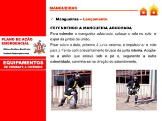 PLANO DE AÇÃO
EMERGENCIAL
Editora Gráficos Burti Ltda.
Unidade Itaquaquecetuba
MANGUEIRAS
 Mangueiras – Lançamento
ESTENDENDO A MANGUEIRA ADUCHADA
Para estender a mangueira aduchada, colocar o rolo no solo e
expor as juntas de união.
Pisar sobre o duto, próximo à junta externa, e impulsionar o rolo
para a frente com o levantamento brusco da junta interna. Acopla-
se a união que estava sob o pé e, segurando a outra
extremidade, caminha-se na direção do estendimento.
EQUIPAMENTOS
DE COMBATE A INCÊNDIO
 