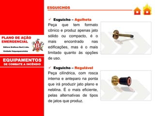 PLANO DE AÇÃO
EMERGENCIAL
Editora Gráficos Burti Ltda.
Unidade Itaquaquecetuba
 Esguicho – Agulheta
Peça que tem formato
cônico e produz apenas jato
sólido ou compacto, é o
mais encontrado nas
edificações, mas é o mais
limitado quanto às opções
de uso.
 Esguicho – Regulável
Peça cilíndrica, com rosca
interna e anteparo na ponta
que irá produzir jato plano e
neblina. É o mais eficiente,
pelas alternativas de tipos
de jatos que produz.
ESGUICHOS
EQUIPAMENTOS
DE COMBATE A INCÊNDIO
 