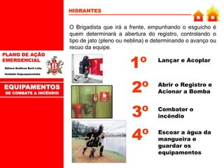 PLANO DE AÇÃO
EMERGENCIAL
Editora Gráficos Burti Ltda.
Unidade Itaquaquecetuba
HIDRANTES
O Brigadista que irá a frente, empunhando o esguicho é
quem determinará a abertura do registro, controlando o
tipo de jato (pleno ou neblina) e determinando o avanço ou
recuo da equipe.
Lançar e Acoplar
Combater o
incêndio
1º
3º
EQUIPAMENTOS
DE COMBATE A INCÊNDIO
Abrir o Registro e
Acionar a Bomba
2º
Escoar a água da
mangueira e
guardar os
equipamentos
4º
 