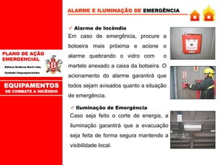 PLANO DE AÇÃO
EMERGENCIAL
Editora Gráficos Burti Ltda.
Unidade Itaquaquecetuba
ALARME E ILUMINAÇÃO DE EMERGÊNCIA
 Alarme de Incêndio
Em caso de emergência, procure a
botoeira mais próxima e acione o
alarme quebrando o vidro com o
martelo anexado a caixa da botoeira. O
acionamento do alarme garantirá que
todos sejam avisados quanto a situação
de emergência.
 Iluminação de Emergência
Caso seja feito o corte de energia, a
iluminação garantirá que a evacuação
seja feita de forma segura mantendo a
visibilidade local.
EQUIPAMENTOS
DE COMBATE A INCÊNDIO
 