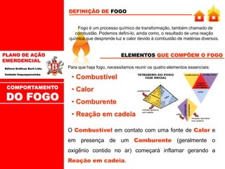 PLANO DE AÇÃO
EMERGENCIAL
Editora Gráficos Burti Ltda.
Unidade Itaquaquecetuba
Fogo é um processo químico de transformação, também chamado de
combustão. Podemos defini-lo, ainda como, o resultado de uma reação
química que desprende luz e calor devido à combustão de matérias diversos.
DEFINIÇÃO DE FOGO
COMPORTAMENTO
DO FOGO
ELEMENTOS QUE COMPÕEM O FOGO
Para que haja fogo, necessitamos reunir os quatro elementos essenciais:
• Combustível
• Calor
• Comburente
• Reação em cadeia
O Combustível em contato com uma fonte de Calor e
em presença de um Comburente (geralmente o
oxigênio contido no ar) começará inflamar gerando a
Reação em cadeia.
 