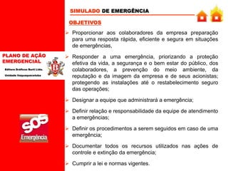 PLANO DE AÇÃO
EMERGENCIAL
Editora Gráficos Burti Ltda.
Unidade Itaquaquecetuba
SIMULADO DE EMERGÊNCIA
 Proporcionar aos colaboradores da empresa preparação
para uma resposta rápida, eficiente e segura em situações
de emergências,
 Responder a uma emergência, priorizando a proteção
efetiva da vida, a segurança e o bem estar do público, dos
colaboradores, a prevenção do meio ambiente, da
reputação e da imagem da empresa e de seus acionistas;
protegendo as instalações até o restabelecimento seguro
das operações;
 Designar a equipe que administrará a emergência;
 Definir relação e responsabilidade da equipe de atendimento
a emergências;
 Definir os procedimentos a serem seguidos em caso de uma
emergência;
 Documentar todos os recursos utilizados nas ações de
controle e extinção da emergência;
 Cumprir a lei e normas vigentes.
OBJETIVOS
 