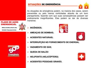PLANO DE AÇÃO
EMERGENCIAL
Editora Gráficos Burti Ltda.
Unidade Itaquaquecetuba
 INCÊNDIOS;
 AMEAÇAS DE BOMBAS;
 ACIDENTES NATURAIS;
 INTERRUPÇÃO NO FORNECIMENTO DE ENERGIA;
 VAZAMENTO DE GÁS;
 QUEDA DE BALÃO
 HELIPONTO (HELICÓPTERO)
 ACIDENTES PESSOAIS GRAVES.
SITUAÇÕES DE EMERGÊNCIA
As situações de emergência podem, na maioria dos casos, serem
prevenidas ou pelo menos controladas através de um bom
planejamento, fazendo com que suas conseqüências possam ser
praticamente insignificantes. Elas podem se dar de diversas
maneiras:
 