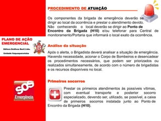PLANO DE AÇÃO
EMERGENCIAL
Editora Gráficos Burti Ltda.
Unidade Itaquaquecetuba
Os componentes da brigada de emergência deverão se
dirigir ao local da ocorrência e prestar o atendimento devido.
Não conhecendo o local deverão se dirigir ao Ponto de
PROCEDIMENTO DE ATUAÇÃO
Encontro da Brigada (H10) e/ou telefonar para Central de
monitoramento/Portaria que informará o local exato da ocorrência.
Análise da situação
Após o alerta, o Brigadista deverá analisar a situação de emergência.
Havendo necessidade, acionar o Corpo de Bombeiros e desencadear
os procedimentos necessários, que podem ser priorizados ou
realizados simultaneamente, de acordo com o número de brigadistas
e os recursos disponíveis no local.
Primeiros socorros
Prestar os primeiros atendimentos às possíveis vítimas,
com eventual transporte e posterior socorro
especializado, devendo ser, utilizado, se possível, a caixa
de primeiros socorros instalada junto ao Ponto de
Encontro da Brigada (H10).
 