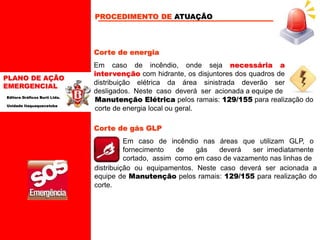 PLANO DE AÇÃO
EMERGENCIAL
Editora Gráficos Burti Ltda.
Unidade Itaquaquecetuba
Corte de energia
Em caso de incêndio, onde seja necessária a
intervenção com hidrante, os disjuntores dos quadros de
distribuição elétrica da área sinistrada deverão ser
desligados. Neste caso deverá ser acionada a equipe de
Corte de gás GLP
Manutenção Elétrica pelos ramais: 129/155 para realização do
corte de energia local ou geral.
Em caso de incêndio nas áreas que utilizam GLP, o
fornecimento de gás deverá ser imediatamente
cortado, assim como em caso de vazamento nas linhas de
distribuição ou equipamentos. Neste caso deverá ser acionada a
equipe de Manutenção pelos ramais: 129/155 para realização do
corte.
PROCEDIMENTO DE ATUAÇÃO
 