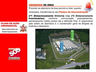 PLANO DE AÇÃO
EMERGENCIAL
Editora Gráficos Burti Ltda.
Unidade Itaquaquecetuba
ABONDONO DE ÁREA
Proceder ao abandono da área parcial ou total, quando
necessário, transferindo-se aos Pontos de Concentração,
nº1 (Estacionamento Diretoria) e/ou nº2 (Estacionamento
Funcionários), conforme comunicação preestabelecida,
permanecendo nestes pontos até a definição final. O responsável
pela ordem de abandono é o coordenador geral da Brigada de
Incêndio e Abandono.
P
O
N
T
O
02
01
P
O
N
T
O
 