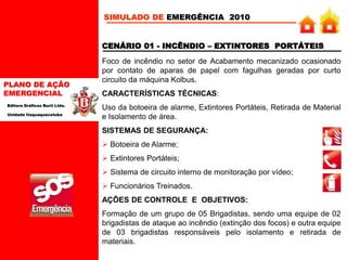 PLANO DE AÇÃO
EMERGENCIAL
Editora Gráficos Burti Ltda.
Unidade Itaquaquecetuba
CENÁRIO 01 - INCÊNDIO – EXTINTORES PORTÁTEIS
Foco de incêndio no setor de Acabamento mecanizado ocasionado
por contato de aparas de papel com fagulhas geradas por curto
circuito da máquina Kolbus.
CARACTERÍSTICAS TÉCNICAS:
Uso da botoeira de alarme, Extintores Portáteis, Retirada de Material
e Isolamento de área.
SISTEMAS DE SEGURANÇA:
 Botoeira de Alarme;
 Extintores Portáteis;
 Sistema de circuito interno de monitoração por vídeo;
 Funcionários Treinados.
AÇÕES DE CONTROLE E OBJETIVOS:
Formação de um grupo de 05 Brigadistas, sendo uma equipe de 02
brigadistas de ataque ao incêndio (extinção dos focos) e outra equipe
de 03 brigadistas responsáveis pelo isolamento e retirada de
materiais.
SIMULADO DE EMERGÊNCIA 2010
 