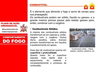 PLANO DE AÇÃO
EMERGENCIAL
Editora Gráficos Burti Ltda.
Unidade Itaquaquecetuba
COMBUSTÍVEL
É o elemento que alimenta o fogo e serve de campo para
sua propagação.
Os combustíveis podem ser sólido, líquido ou gasoso, e a
grande maioria precisa passar pelo estado gasoso para,
então, combinar com o oxigênio.
A maioria dos combustíveis sólidos
transformam-se em vapores e, então,
reagem com o oxigênio. Outros
(ferro, parafina, cobre, bronze)
primeiro transformam-se em líquidos
e posteriormente em gases.
Esse tipo de combustível queima em
superfície e profundidade.
Quanto maior for a superfície
exposta, mais rápido será o
aquecimento do material e
conseqüentemente o processo de
combustão.
 Combustíveis Sólidos
Combustível sólido – Papel,
paletes, madeira, plásticos, etc.
COMPORTAMENTO
DO FOGO
 