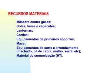 Máscara contra gases;
Botas, luvas e capacetes;
Lanternas;
Cordas;
Equipamentos de primeiros socorros;
Maca;
Equipamentos de corte e arrombamento
(machado, pé de cabra, malho, serra, etc);
Material de comunicação (HT).
RECURSOS MATERIAIS
 