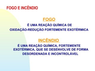 FOGO
É UMA REAÇÃO QUÍMICA DE
OXIDAÇÃO-REDUÇÃO FORTEMENTE EXOTÉRMICA
INCÊNDIO
É UMA REAÇÃO QUÍMICA, FORTEMENTE
EXOTÉRMICA, QUE SE DESENVOLVE DE FORMA
DESORDENADA E INCONTROLÁVEL
FOGO E INCÊNDIO
 